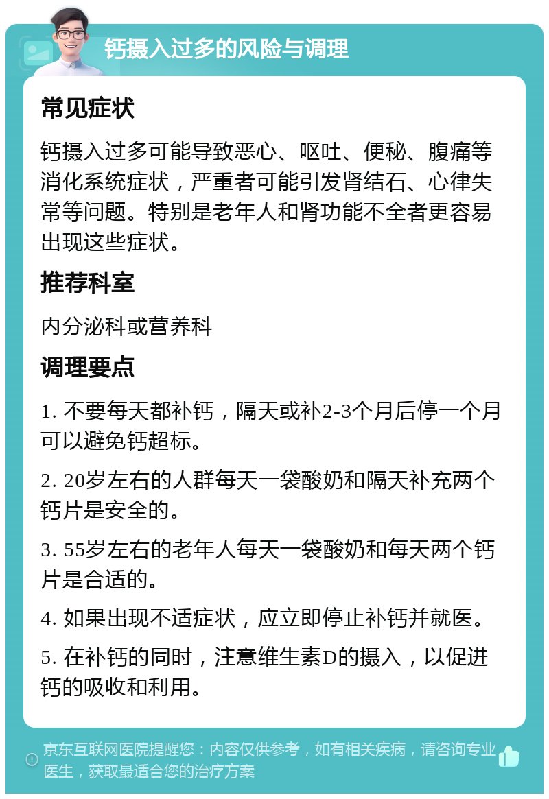 钙摄入过多的风险与调理 常见症状 钙摄入过多可能导致恶心、呕吐、便秘、腹痛等消化系统症状，严重者可能引发肾结石、心律失常等问题。特别是老年人和肾功能不全者更容易出现这些症状。 推荐科室 内分泌科或营养科 调理要点 1. 不要每天都补钙，隔天或补2-3个月后停一个月可以避免钙超标。 2. 20岁左右的人群每天一袋酸奶和隔天补充两个钙片是安全的。 3. 55岁左右的老年人每天一袋酸奶和每天两个钙片是合适的。 4. 如果出现不适症状，应立即停止补钙并就医。 5. 在补钙的同时，注意维生素D的摄入，以促进钙的吸收和利用。