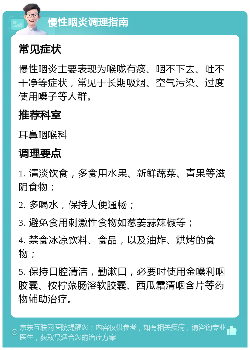 慢性咽炎调理指南 常见症状 慢性咽炎主要表现为喉咙有痰、咽不下去、吐不干净等症状，常见于长期吸烟、空气污染、过度使用嗓子等人群。 推荐科室 耳鼻咽喉科 调理要点 1. 清淡饮食，多食用水果、新鲜蔬菜、青果等滋阴食物； 2. 多喝水，保持大便通畅； 3. 避免食用刺激性食物如葱姜蒜辣椒等； 4. 禁食冰凉饮料、食品，以及油炸、烘烤的食物； 5. 保持口腔清洁，勤漱口，必要时使用金嗓利咽胶囊、桉柠蒎肠溶软胶囊、西瓜霜清咽含片等药物辅助治疗。