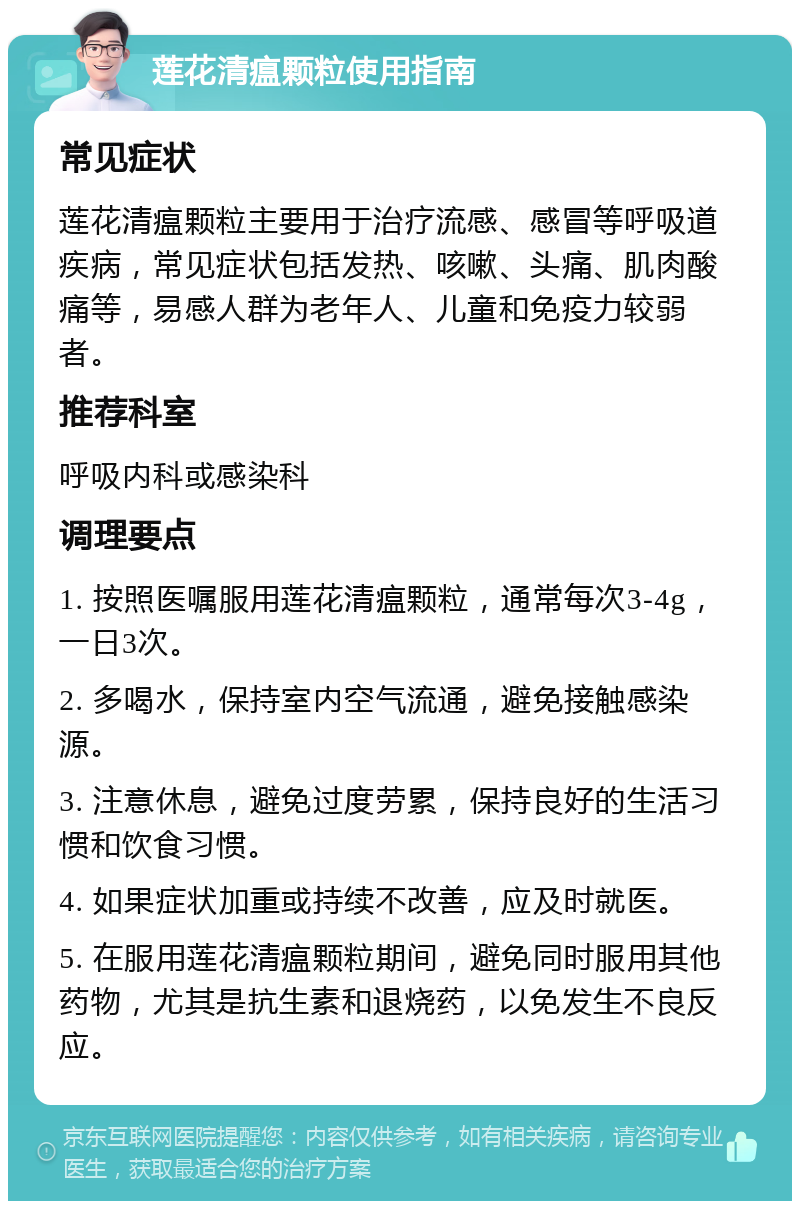 莲花清瘟颗粒使用指南 常见症状 莲花清瘟颗粒主要用于治疗流感、感冒等呼吸道疾病，常见症状包括发热、咳嗽、头痛、肌肉酸痛等，易感人群为老年人、儿童和免疫力较弱者。 推荐科室 呼吸内科或感染科 调理要点 1. 按照医嘱服用莲花清瘟颗粒，通常每次3-4g，一日3次。 2. 多喝水，保持室内空气流通，避免接触感染源。 3. 注意休息，避免过度劳累，保持良好的生活习惯和饮食习惯。 4. 如果症状加重或持续不改善，应及时就医。 5. 在服用莲花清瘟颗粒期间，避免同时服用其他药物，尤其是抗生素和退烧药，以免发生不良反应。