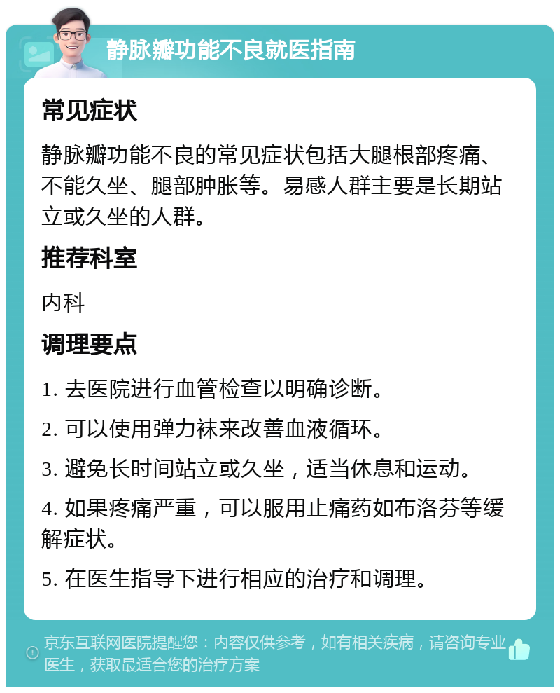 静脉瓣功能不良就医指南 常见症状 静脉瓣功能不良的常见症状包括大腿根部疼痛、不能久坐、腿部肿胀等。易感人群主要是长期站立或久坐的人群。 推荐科室 内科 调理要点 1. 去医院进行血管检查以明确诊断。 2. 可以使用弹力袜来改善血液循环。 3. 避免长时间站立或久坐，适当休息和运动。 4. 如果疼痛严重，可以服用止痛药如布洛芬等缓解症状。 5. 在医生指导下进行相应的治疗和调理。