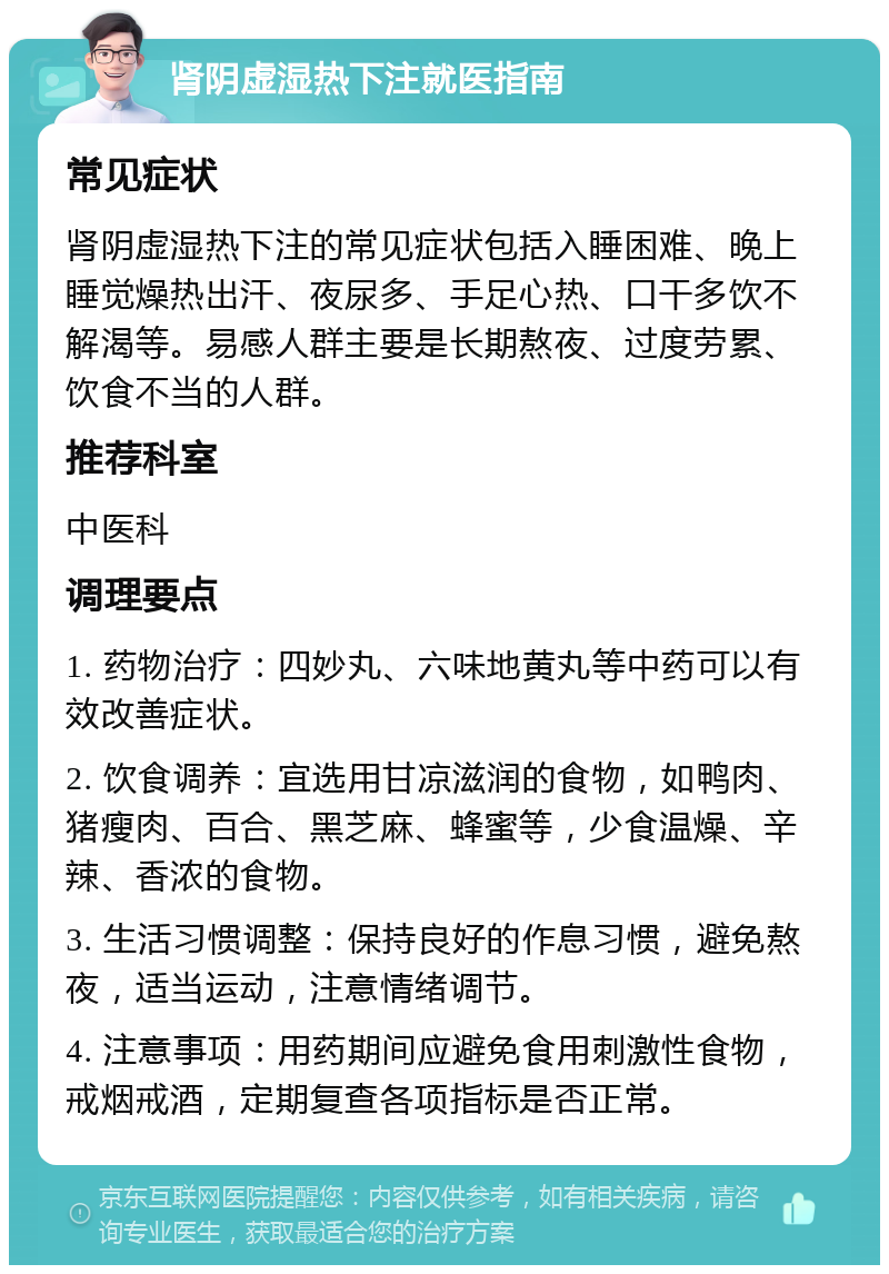 肾阴虚湿热下注就医指南 常见症状 肾阴虚湿热下注的常见症状包括入睡困难、晚上睡觉燥热出汗、夜尿多、手足心热、口干多饮不解渴等。易感人群主要是长期熬夜、过度劳累、饮食不当的人群。 推荐科室 中医科 调理要点 1. 药物治疗：四妙丸、六味地黄丸等中药可以有效改善症状。 2. 饮食调养：宜选用甘凉滋润的食物，如鸭肉、猪瘦肉、百合、黑芝麻、蜂蜜等，少食温燥、辛辣、香浓的食物。 3. 生活习惯调整：保持良好的作息习惯，避免熬夜，适当运动，注意情绪调节。 4. 注意事项：用药期间应避免食用刺激性食物，戒烟戒酒，定期复查各项指标是否正常。