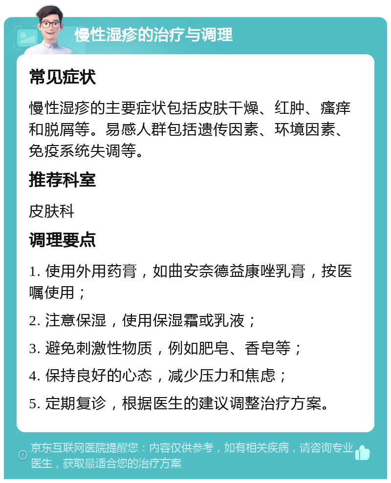 慢性湿疹的治疗与调理 常见症状 慢性湿疹的主要症状包括皮肤干燥、红肿、瘙痒和脱屑等。易感人群包括遗传因素、环境因素、免疫系统失调等。 推荐科室 皮肤科 调理要点 1. 使用外用药膏，如曲安奈德益康唑乳膏，按医嘱使用； 2. 注意保湿，使用保湿霜或乳液； 3. 避免刺激性物质，例如肥皂、香皂等； 4. 保持良好的心态，减少压力和焦虑； 5. 定期复诊，根据医生的建议调整治疗方案。