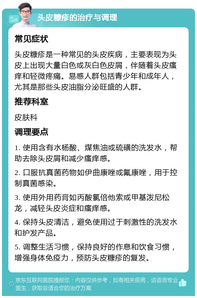 头皮糠疹的治疗与调理 常见症状 头皮糠疹是一种常见的头皮疾病，主要表现为头皮上出现大量白色或灰白色皮屑，伴随着头皮瘙痒和轻微疼痛。易感人群包括青少年和成年人，尤其是那些头皮油脂分泌旺盛的人群。 推荐科室 皮肤科 调理要点 1. 使用含有水杨酸、煤焦油或硫磺的洗发水，帮助去除头皮屑和减少瘙痒感。 2. 口服抗真菌药物如伊曲康唑或氟康唑，用于控制真菌感染。 3. 使用外用药膏如丙酸氯倍他索或甲基泼尼松龙，减轻头皮炎症和瘙痒感。 4. 保持头皮清洁，避免使用过于刺激性的洗发水和护发产品。 5. 调整生活习惯，保持良好的作息和饮食习惯，增强身体免疫力，预防头皮糠疹的复发。