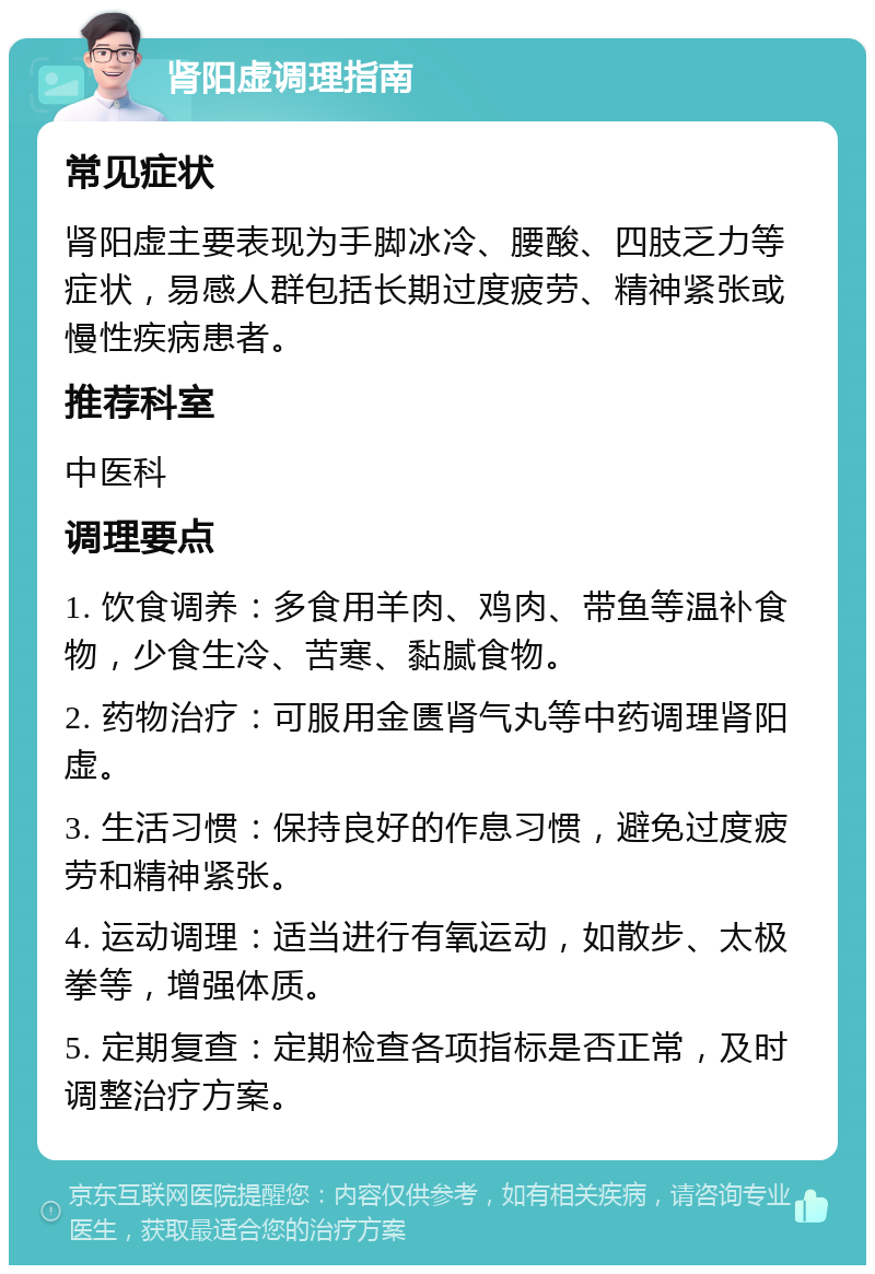 肾阳虚调理指南 常见症状 肾阳虚主要表现为手脚冰冷、腰酸、四肢乏力等症状，易感人群包括长期过度疲劳、精神紧张或慢性疾病患者。 推荐科室 中医科 调理要点 1. 饮食调养：多食用羊肉、鸡肉、带鱼等温补食物，少食生冷、苦寒、黏腻食物。 2. 药物治疗：可服用金匮肾气丸等中药调理肾阳虚。 3. 生活习惯：保持良好的作息习惯，避免过度疲劳和精神紧张。 4. 运动调理：适当进行有氧运动，如散步、太极拳等，增强体质。 5. 定期复查：定期检查各项指标是否正常，及时调整治疗方案。