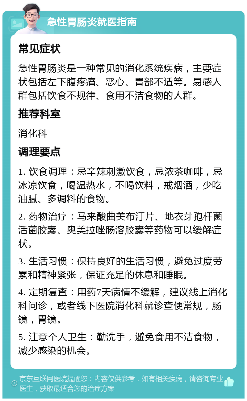 急性胃肠炎就医指南 常见症状 急性胃肠炎是一种常见的消化系统疾病，主要症状包括左下腹疼痛、恶心、胃部不适等。易感人群包括饮食不规律、食用不洁食物的人群。 推荐科室 消化科 调理要点 1. 饮食调理：忌辛辣刺激饮食，忌浓茶咖啡，忌冰凉饮食，喝温热水，不喝饮料，戒烟酒，少吃油腻、多调料的食物。 2. 药物治疗：马来酸曲美布汀片、地衣芽孢杆菌活菌胶囊、奥美拉唑肠溶胶囊等药物可以缓解症状。 3. 生活习惯：保持良好的生活习惯，避免过度劳累和精神紧张，保证充足的休息和睡眠。 4. 定期复查：用药7天病情不缓解，建议线上消化科问诊，或者线下医院消化科就诊查便常规，肠镜，胃镜。 5. 注意个人卫生：勤洗手，避免食用不洁食物，减少感染的机会。