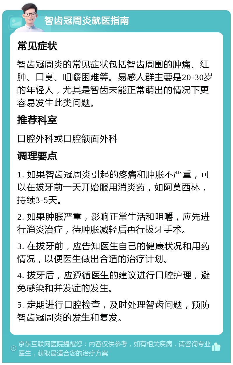 智齿冠周炎就医指南 常见症状 智齿冠周炎的常见症状包括智齿周围的肿痛、红肿、口臭、咀嚼困难等。易感人群主要是20-30岁的年轻人，尤其是智齿未能正常萌出的情况下更容易发生此类问题。 推荐科室 口腔外科或口腔颌面外科 调理要点 1. 如果智齿冠周炎引起的疼痛和肿胀不严重，可以在拔牙前一天开始服用消炎药，如阿莫西林，持续3-5天。 2. 如果肿胀严重，影响正常生活和咀嚼，应先进行消炎治疗，待肿胀减轻后再行拔牙手术。 3. 在拔牙前，应告知医生自己的健康状况和用药情况，以便医生做出合适的治疗计划。 4. 拔牙后，应遵循医生的建议进行口腔护理，避免感染和并发症的发生。 5. 定期进行口腔检查，及时处理智齿问题，预防智齿冠周炎的发生和复发。