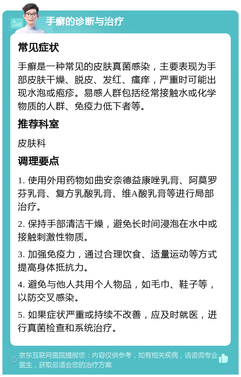 手癣的诊断与治疗 常见症状 手癣是一种常见的皮肤真菌感染，主要表现为手部皮肤干燥、脱皮、发红、瘙痒，严重时可能出现水泡或疱疹。易感人群包括经常接触水或化学物质的人群、免疫力低下者等。 推荐科室 皮肤科 调理要点 1. 使用外用药物如曲安奈德益康唑乳膏、阿莫罗芬乳膏、复方乳酸乳膏、维A酸乳膏等进行局部治疗。 2. 保持手部清洁干燥，避免长时间浸泡在水中或接触刺激性物质。 3. 加强免疫力，通过合理饮食、适量运动等方式提高身体抵抗力。 4. 避免与他人共用个人物品，如毛巾、鞋子等，以防交叉感染。 5. 如果症状严重或持续不改善，应及时就医，进行真菌检查和系统治疗。