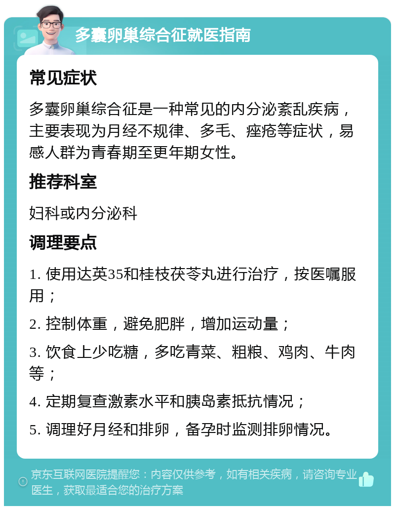 多囊卵巢综合征就医指南 常见症状 多囊卵巢综合征是一种常见的内分泌紊乱疾病，主要表现为月经不规律、多毛、痤疮等症状，易感人群为青春期至更年期女性。 推荐科室 妇科或内分泌科 调理要点 1. 使用达英35和桂枝茯苓丸进行治疗，按医嘱服用； 2. 控制体重，避免肥胖，增加运动量； 3. 饮食上少吃糖，多吃青菜、粗粮、鸡肉、牛肉等； 4. 定期复查激素水平和胰岛素抵抗情况； 5. 调理好月经和排卵，备孕时监测排卵情况。