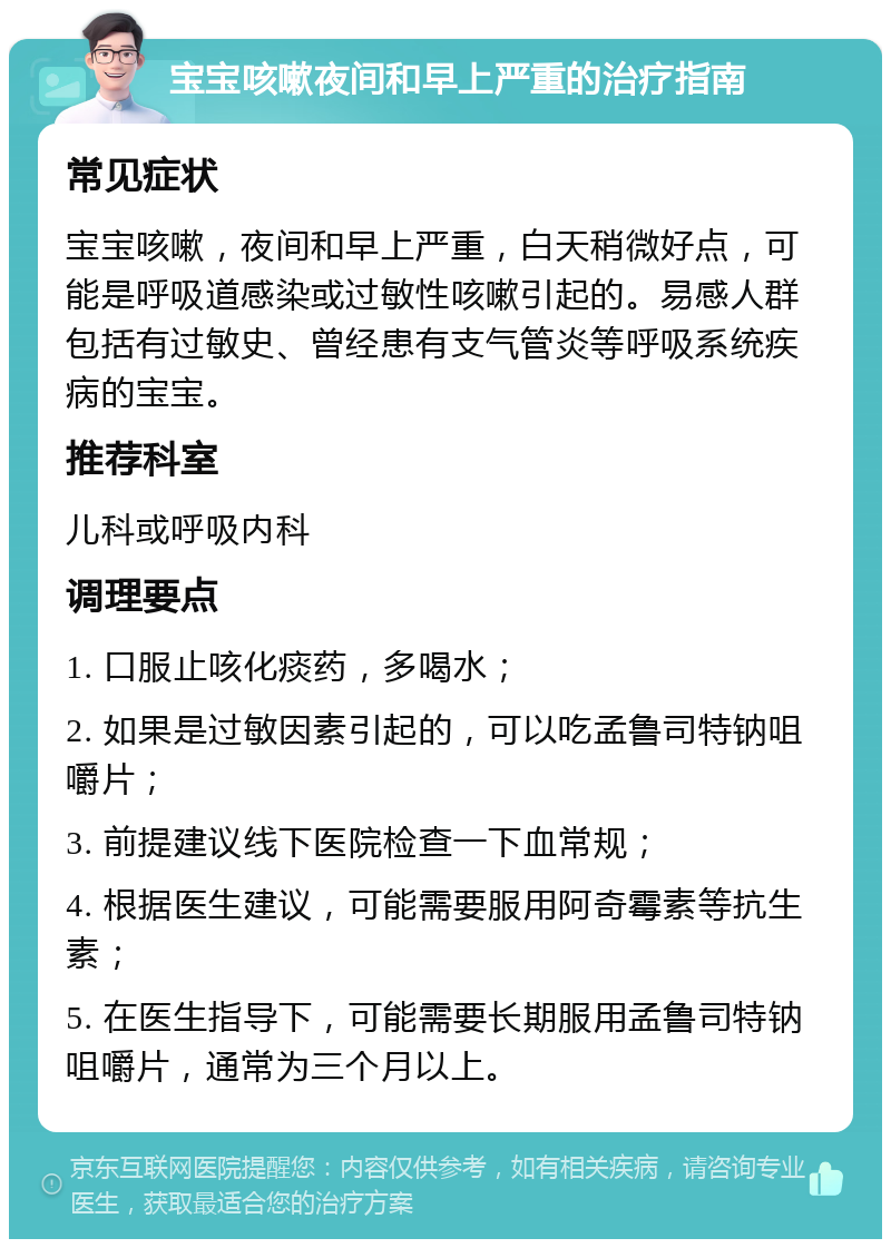 宝宝咳嗽夜间和早上严重的治疗指南 常见症状 宝宝咳嗽，夜间和早上严重，白天稍微好点，可能是呼吸道感染或过敏性咳嗽引起的。易感人群包括有过敏史、曾经患有支气管炎等呼吸系统疾病的宝宝。 推荐科室 儿科或呼吸内科 调理要点 1. 口服止咳化痰药，多喝水； 2. 如果是过敏因素引起的，可以吃孟鲁司特钠咀嚼片； 3. 前提建议线下医院检查一下血常规； 4. 根据医生建议，可能需要服用阿奇霉素等抗生素； 5. 在医生指导下，可能需要长期服用孟鲁司特钠咀嚼片，通常为三个月以上。