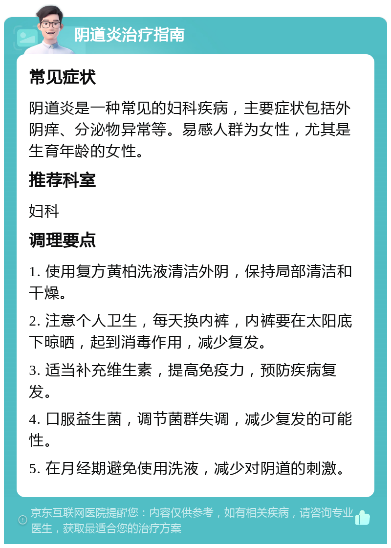 阴道炎治疗指南 常见症状 阴道炎是一种常见的妇科疾病，主要症状包括外阴痒、分泌物异常等。易感人群为女性，尤其是生育年龄的女性。 推荐科室 妇科 调理要点 1. 使用复方黄柏洗液清洁外阴，保持局部清洁和干燥。 2. 注意个人卫生，每天换内裤，内裤要在太阳底下晾晒，起到消毒作用，减少复发。 3. 适当补充维生素，提高免疫力，预防疾病复发。 4. 口服益生菌，调节菌群失调，减少复发的可能性。 5. 在月经期避免使用洗液，减少对阴道的刺激。