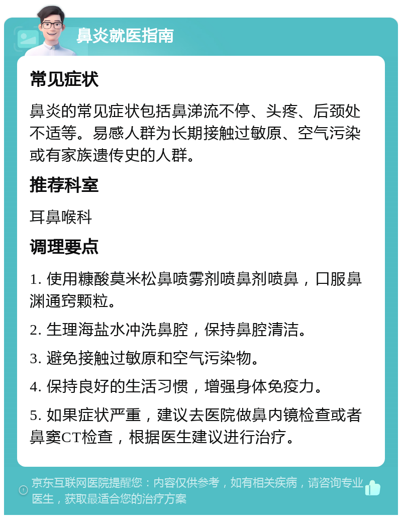 鼻炎就医指南 常见症状 鼻炎的常见症状包括鼻涕流不停、头疼、后颈处不适等。易感人群为长期接触过敏原、空气污染或有家族遗传史的人群。 推荐科室 耳鼻喉科 调理要点 1. 使用糠酸莫米松鼻喷雾剂喷鼻剂喷鼻，口服鼻渊通窍颗粒。 2. 生理海盐水冲洗鼻腔，保持鼻腔清洁。 3. 避免接触过敏原和空气污染物。 4. 保持良好的生活习惯，增强身体免疫力。 5. 如果症状严重，建议去医院做鼻内镜检查或者鼻窦CT检查，根据医生建议进行治疗。