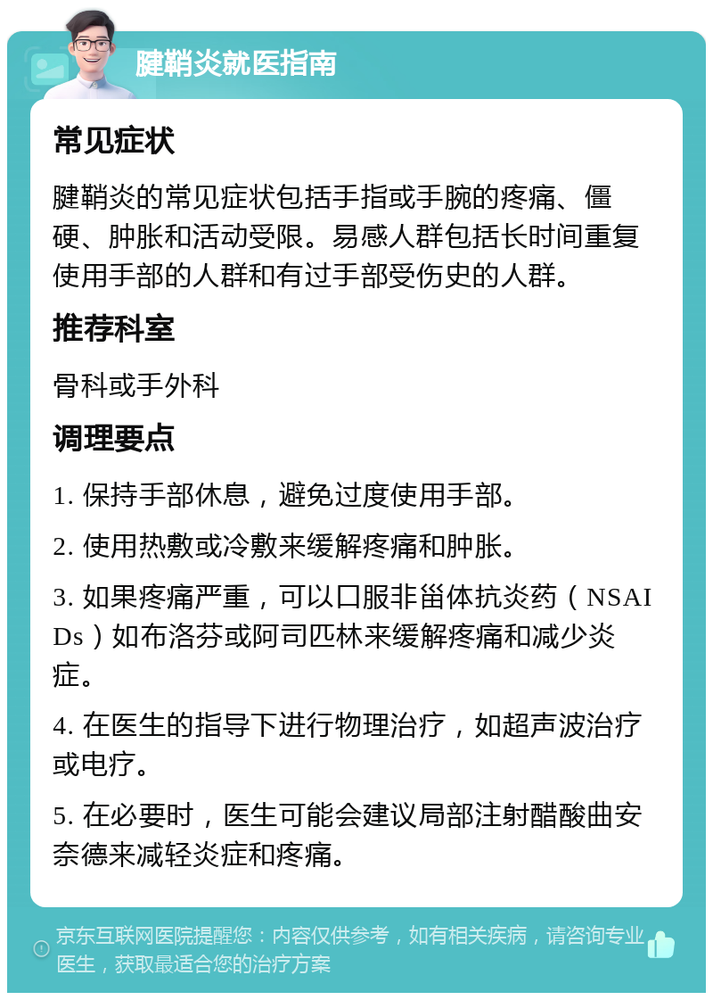 腱鞘炎就医指南 常见症状 腱鞘炎的常见症状包括手指或手腕的疼痛、僵硬、肿胀和活动受限。易感人群包括长时间重复使用手部的人群和有过手部受伤史的人群。 推荐科室 骨科或手外科 调理要点 1. 保持手部休息，避免过度使用手部。 2. 使用热敷或冷敷来缓解疼痛和肿胀。 3. 如果疼痛严重，可以口服非甾体抗炎药（NSAIDs）如布洛芬或阿司匹林来缓解疼痛和减少炎症。 4. 在医生的指导下进行物理治疗，如超声波治疗或电疗。 5. 在必要时，医生可能会建议局部注射醋酸曲安奈德来减轻炎症和疼痛。