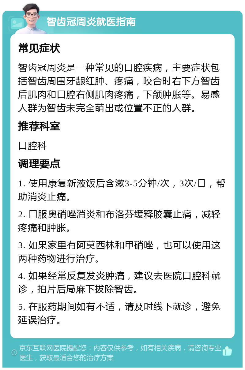 智齿冠周炎就医指南 常见症状 智齿冠周炎是一种常见的口腔疾病，主要症状包括智齿周围牙龈红肿、疼痛，咬合时右下方智齿后肌肉和口腔右侧肌肉疼痛，下颌肿胀等。易感人群为智齿未完全萌出或位置不正的人群。 推荐科室 口腔科 调理要点 1. 使用康复新液饭后含漱3-5分钟/次，3次/日，帮助消炎止痛。 2. 口服奥硝唑消炎和布洛芬缓释胶囊止痛，减轻疼痛和肿胀。 3. 如果家里有阿莫西林和甲硝唑，也可以使用这两种药物进行治疗。 4. 如果经常反复发炎肿痛，建议去医院口腔科就诊，拍片后局麻下拔除智齿。 5. 在服药期间如有不适，请及时线下就诊，避免延误治疗。