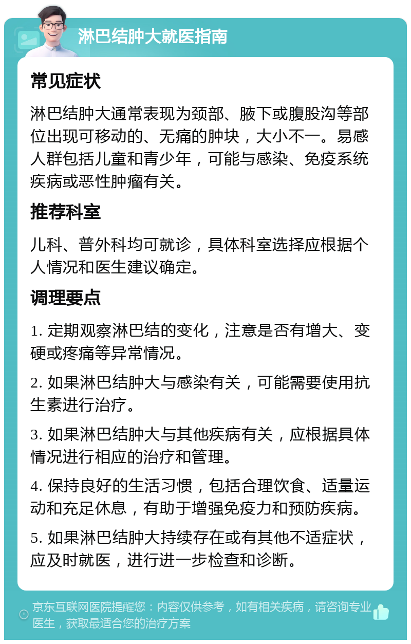 淋巴结肿大就医指南 常见症状 淋巴结肿大通常表现为颈部、腋下或腹股沟等部位出现可移动的、无痛的肿块，大小不一。易感人群包括儿童和青少年，可能与感染、免疫系统疾病或恶性肿瘤有关。 推荐科室 儿科、普外科均可就诊，具体科室选择应根据个人情况和医生建议确定。 调理要点 1. 定期观察淋巴结的变化，注意是否有增大、变硬或疼痛等异常情况。 2. 如果淋巴结肿大与感染有关，可能需要使用抗生素进行治疗。 3. 如果淋巴结肿大与其他疾病有关，应根据具体情况进行相应的治疗和管理。 4. 保持良好的生活习惯，包括合理饮食、适量运动和充足休息，有助于增强免疫力和预防疾病。 5. 如果淋巴结肿大持续存在或有其他不适症状，应及时就医，进行进一步检查和诊断。