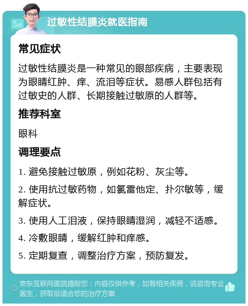 过敏性结膜炎就医指南 常见症状 过敏性结膜炎是一种常见的眼部疾病，主要表现为眼睛红肿、痒、流泪等症状。易感人群包括有过敏史的人群、长期接触过敏原的人群等。 推荐科室 眼科 调理要点 1. 避免接触过敏原，例如花粉、灰尘等。 2. 使用抗过敏药物，如氯雷他定、扑尔敏等，缓解症状。 3. 使用人工泪液，保持眼睛湿润，减轻不适感。 4. 冷敷眼睛，缓解红肿和痒感。 5. 定期复查，调整治疗方案，预防复发。