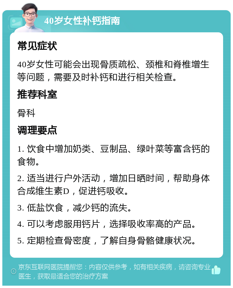 40岁女性补钙指南 常见症状 40岁女性可能会出现骨质疏松、颈椎和脊椎增生等问题，需要及时补钙和进行相关检查。 推荐科室 骨科 调理要点 1. 饮食中增加奶类、豆制品、绿叶菜等富含钙的食物。 2. 适当进行户外活动，增加日晒时间，帮助身体合成维生素D，促进钙吸收。 3. 低盐饮食，减少钙的流失。 4. 可以考虑服用钙片，选择吸收率高的产品。 5. 定期检查骨密度，了解自身骨骼健康状况。