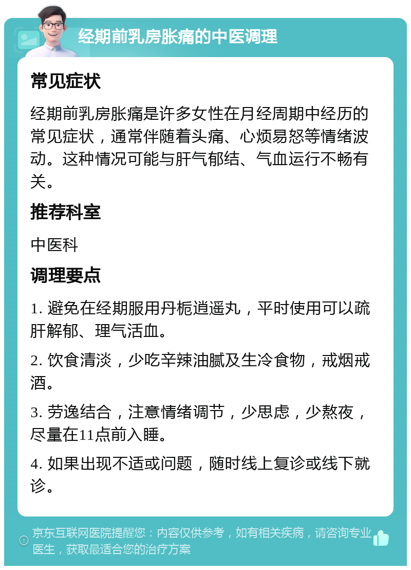 经期前乳房胀痛的中医调理 常见症状 经期前乳房胀痛是许多女性在月经周期中经历的常见症状，通常伴随着头痛、心烦易怒等情绪波动。这种情况可能与肝气郁结、气血运行不畅有关。 推荐科室 中医科 调理要点 1. 避免在经期服用丹栀逍遥丸，平时使用可以疏肝解郁、理气活血。 2. 饮食清淡，少吃辛辣油腻及生冷食物，戒烟戒酒。 3. 劳逸结合，注意情绪调节，少思虑，少熬夜，尽量在11点前入睡。 4. 如果出现不适或问题，随时线上复诊或线下就诊。