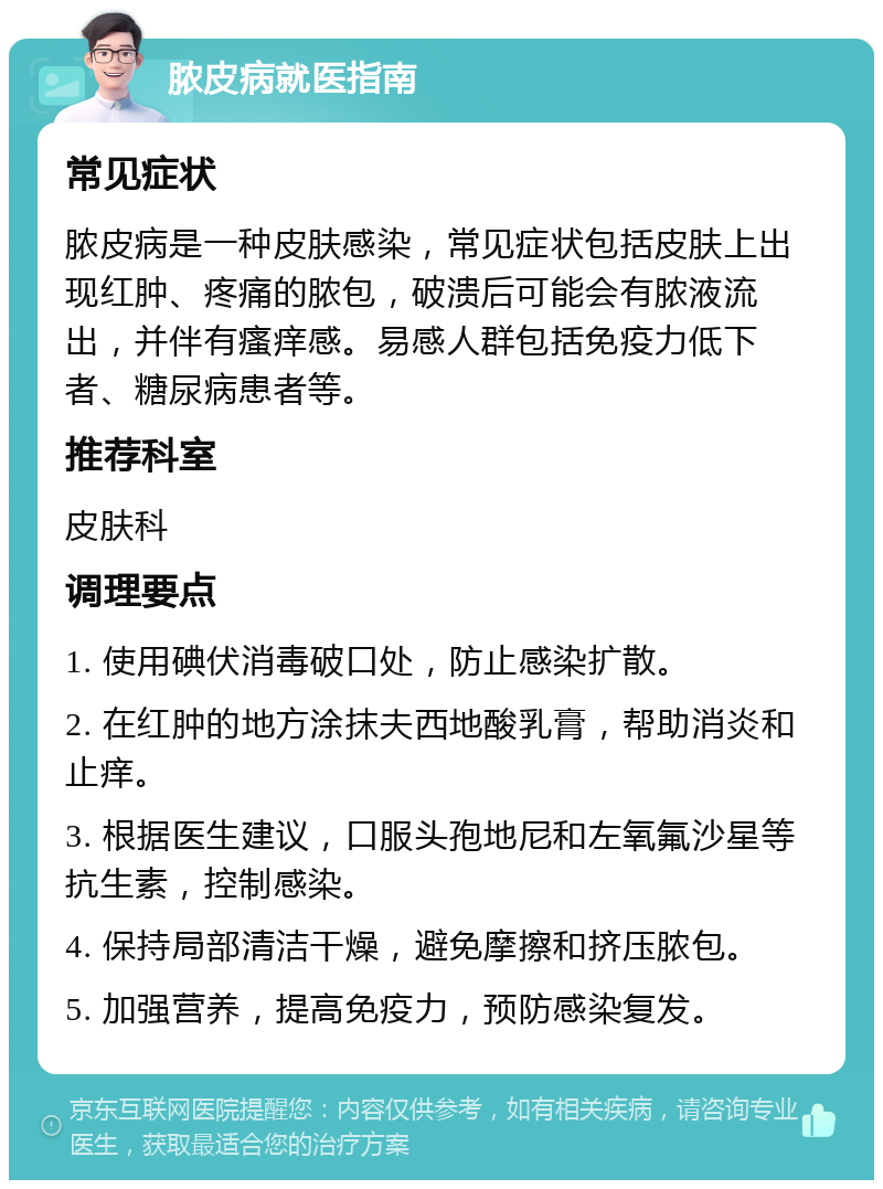 脓皮病就医指南 常见症状 脓皮病是一种皮肤感染，常见症状包括皮肤上出现红肿、疼痛的脓包，破溃后可能会有脓液流出，并伴有瘙痒感。易感人群包括免疫力低下者、糖尿病患者等。 推荐科室 皮肤科 调理要点 1. 使用碘伏消毒破口处，防止感染扩散。 2. 在红肿的地方涂抹夫西地酸乳膏，帮助消炎和止痒。 3. 根据医生建议，口服头孢地尼和左氧氟沙星等抗生素，控制感染。 4. 保持局部清洁干燥，避免摩擦和挤压脓包。 5. 加强营养，提高免疫力，预防感染复发。