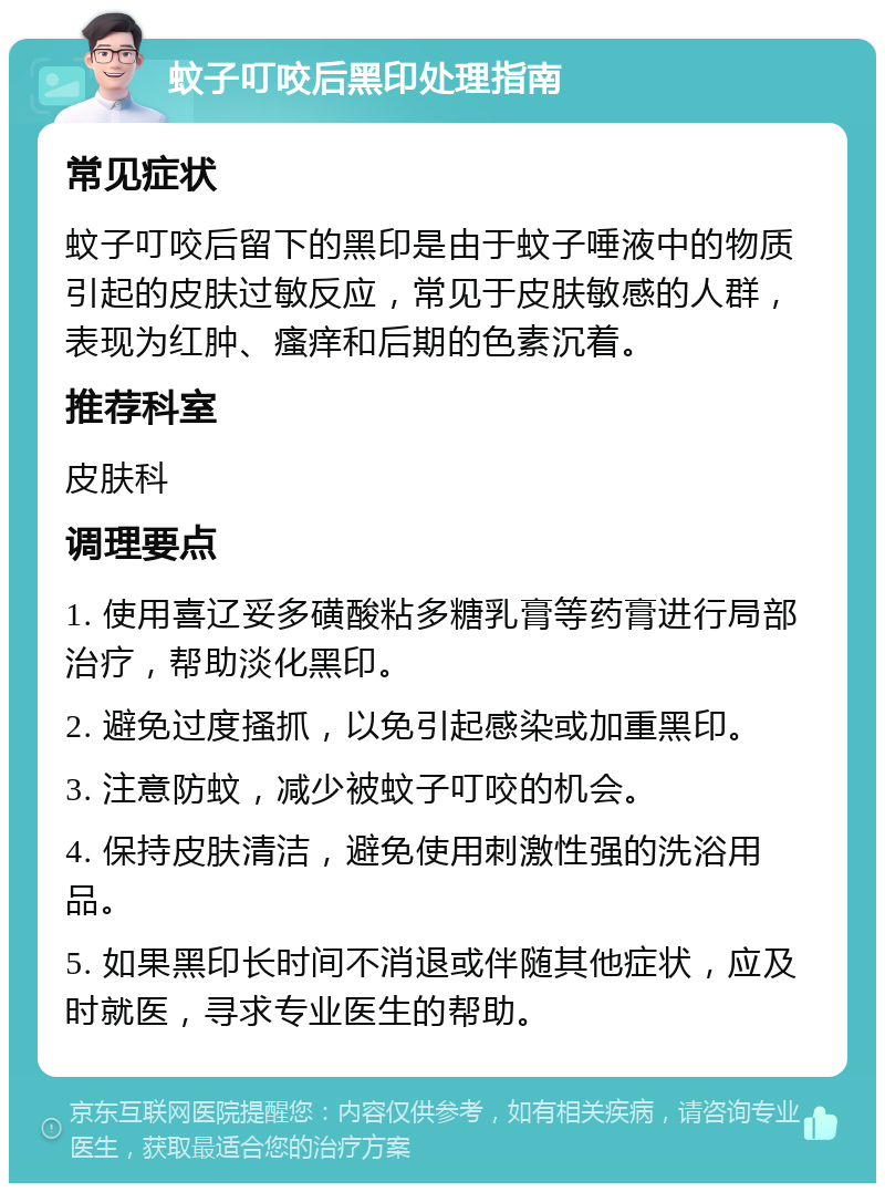 蚊子叮咬后黑印处理指南 常见症状 蚊子叮咬后留下的黑印是由于蚊子唾液中的物质引起的皮肤过敏反应，常见于皮肤敏感的人群，表现为红肿、瘙痒和后期的色素沉着。 推荐科室 皮肤科 调理要点 1. 使用喜辽妥多磺酸粘多糖乳膏等药膏进行局部治疗，帮助淡化黑印。 2. 避免过度搔抓，以免引起感染或加重黑印。 3. 注意防蚊，减少被蚊子叮咬的机会。 4. 保持皮肤清洁，避免使用刺激性强的洗浴用品。 5. 如果黑印长时间不消退或伴随其他症状，应及时就医，寻求专业医生的帮助。