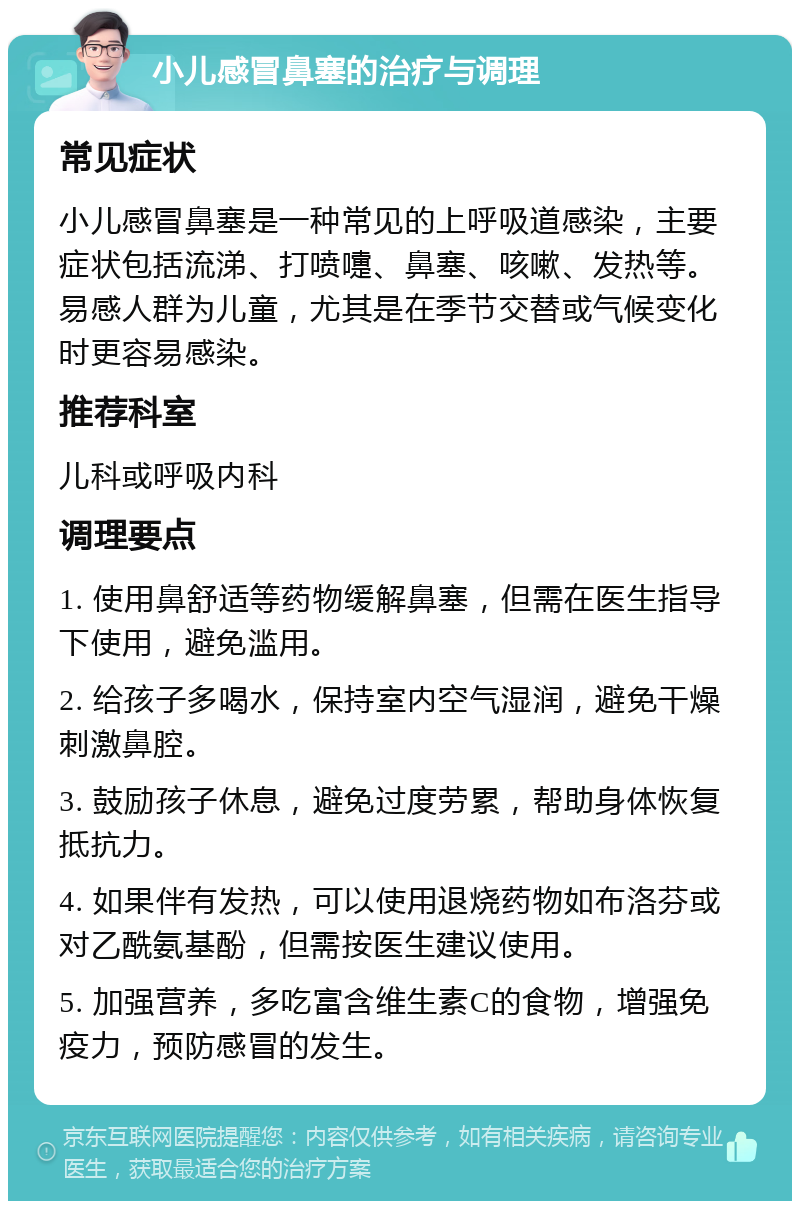 小儿感冒鼻塞的治疗与调理 常见症状 小儿感冒鼻塞是一种常见的上呼吸道感染，主要症状包括流涕、打喷嚏、鼻塞、咳嗽、发热等。易感人群为儿童，尤其是在季节交替或气候变化时更容易感染。 推荐科室 儿科或呼吸内科 调理要点 1. 使用鼻舒适等药物缓解鼻塞，但需在医生指导下使用，避免滥用。 2. 给孩子多喝水，保持室内空气湿润，避免干燥刺激鼻腔。 3. 鼓励孩子休息，避免过度劳累，帮助身体恢复抵抗力。 4. 如果伴有发热，可以使用退烧药物如布洛芬或对乙酰氨基酚，但需按医生建议使用。 5. 加强营养，多吃富含维生素C的食物，增强免疫力，预防感冒的发生。