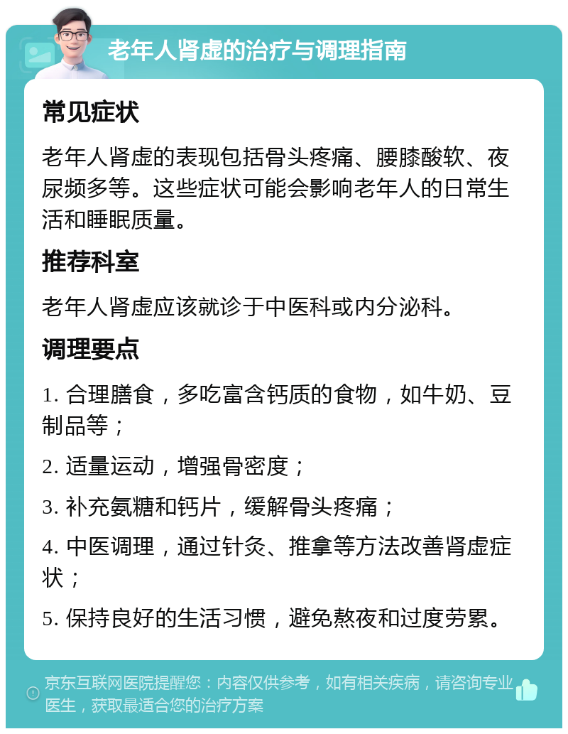 老年人肾虚的治疗与调理指南 常见症状 老年人肾虚的表现包括骨头疼痛、腰膝酸软、夜尿频多等。这些症状可能会影响老年人的日常生活和睡眠质量。 推荐科室 老年人肾虚应该就诊于中医科或内分泌科。 调理要点 1. 合理膳食，多吃富含钙质的食物，如牛奶、豆制品等； 2. 适量运动，增强骨密度； 3. 补充氨糖和钙片，缓解骨头疼痛； 4. 中医调理，通过针灸、推拿等方法改善肾虚症状； 5. 保持良好的生活习惯，避免熬夜和过度劳累。