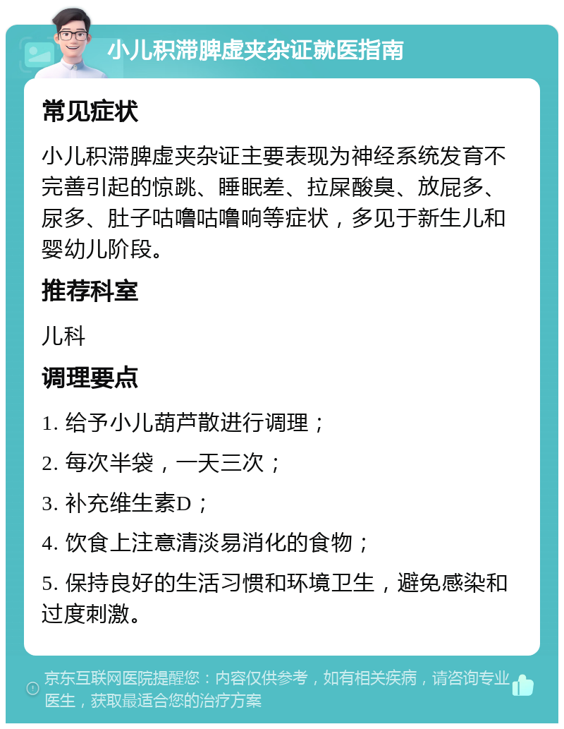 小儿积滞脾虚夹杂证就医指南 常见症状 小儿积滞脾虚夹杂证主要表现为神经系统发育不完善引起的惊跳、睡眠差、拉屎酸臭、放屁多、尿多、肚子咕噜咕噜响等症状，多见于新生儿和婴幼儿阶段。 推荐科室 儿科 调理要点 1. 给予小儿葫芦散进行调理； 2. 每次半袋，一天三次； 3. 补充维生素D； 4. 饮食上注意清淡易消化的食物； 5. 保持良好的生活习惯和环境卫生，避免感染和过度刺激。