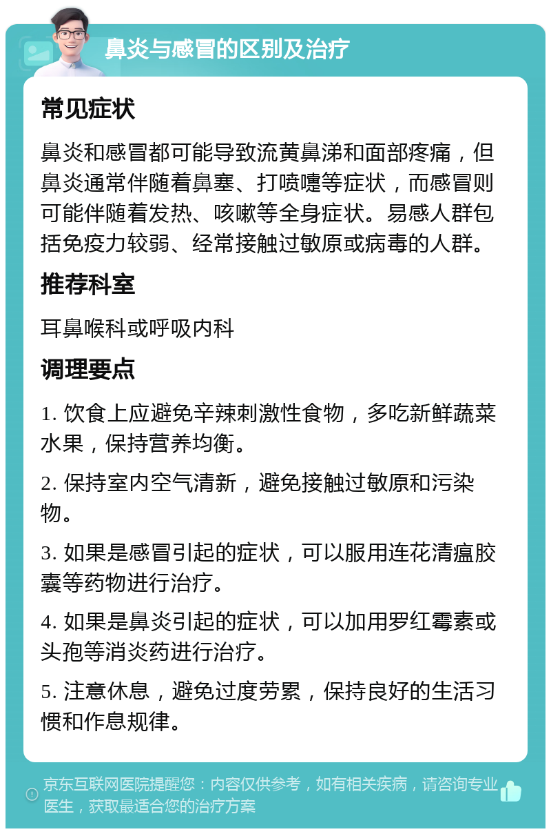 鼻炎与感冒的区别及治疗 常见症状 鼻炎和感冒都可能导致流黄鼻涕和面部疼痛，但鼻炎通常伴随着鼻塞、打喷嚏等症状，而感冒则可能伴随着发热、咳嗽等全身症状。易感人群包括免疫力较弱、经常接触过敏原或病毒的人群。 推荐科室 耳鼻喉科或呼吸内科 调理要点 1. 饮食上应避免辛辣刺激性食物，多吃新鲜蔬菜水果，保持营养均衡。 2. 保持室内空气清新，避免接触过敏原和污染物。 3. 如果是感冒引起的症状，可以服用连花清瘟胶囊等药物进行治疗。 4. 如果是鼻炎引起的症状，可以加用罗红霉素或头孢等消炎药进行治疗。 5. 注意休息，避免过度劳累，保持良好的生活习惯和作息规律。