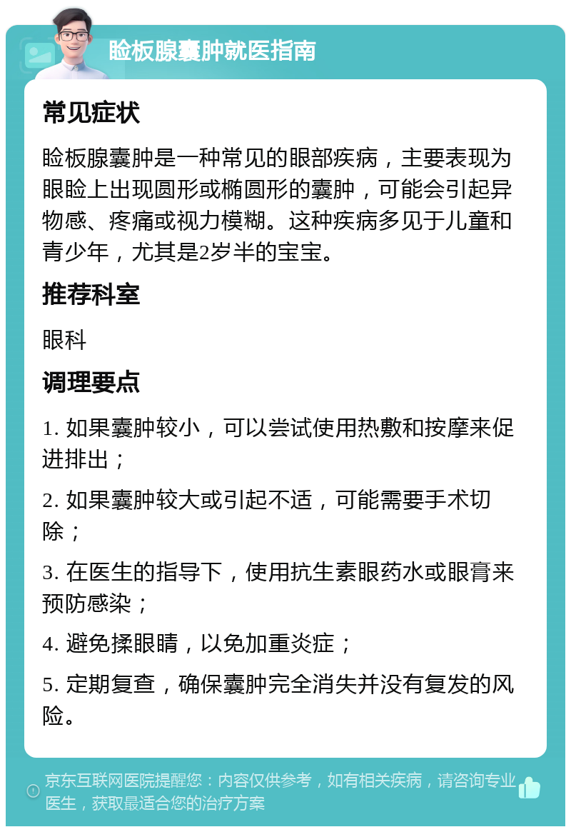 睑板腺囊肿就医指南 常见症状 睑板腺囊肿是一种常见的眼部疾病，主要表现为眼睑上出现圆形或椭圆形的囊肿，可能会引起异物感、疼痛或视力模糊。这种疾病多见于儿童和青少年，尤其是2岁半的宝宝。 推荐科室 眼科 调理要点 1. 如果囊肿较小，可以尝试使用热敷和按摩来促进排出； 2. 如果囊肿较大或引起不适，可能需要手术切除； 3. 在医生的指导下，使用抗生素眼药水或眼膏来预防感染； 4. 避免揉眼睛，以免加重炎症； 5. 定期复查，确保囊肿完全消失并没有复发的风险。