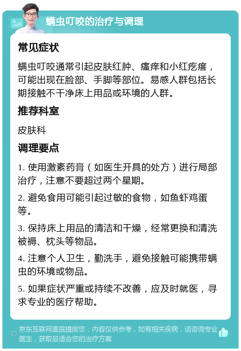 螨虫叮咬的治疗与调理 常见症状 螨虫叮咬通常引起皮肤红肿、瘙痒和小红疙瘩，可能出现在脸部、手脚等部位。易感人群包括长期接触不干净床上用品或环境的人群。 推荐科室 皮肤科 调理要点 1. 使用激素药膏（如医生开具的处方）进行局部治疗，注意不要超过两个星期。 2. 避免食用可能引起过敏的食物，如鱼虾鸡蛋等。 3. 保持床上用品的清洁和干燥，经常更换和清洗被褥、枕头等物品。 4. 注意个人卫生，勤洗手，避免接触可能携带螨虫的环境或物品。 5. 如果症状严重或持续不改善，应及时就医，寻求专业的医疗帮助。