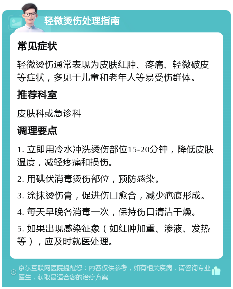 轻微烫伤处理指南 常见症状 轻微烫伤通常表现为皮肤红肿、疼痛、轻微破皮等症状，多见于儿童和老年人等易受伤群体。 推荐科室 皮肤科或急诊科 调理要点 1. 立即用冷水冲洗烫伤部位15-20分钟，降低皮肤温度，减轻疼痛和损伤。 2. 用碘伏消毒烫伤部位，预防感染。 3. 涂抹烫伤膏，促进伤口愈合，减少疤痕形成。 4. 每天早晚各消毒一次，保持伤口清洁干燥。 5. 如果出现感染征象（如红肿加重、渗液、发热等），应及时就医处理。