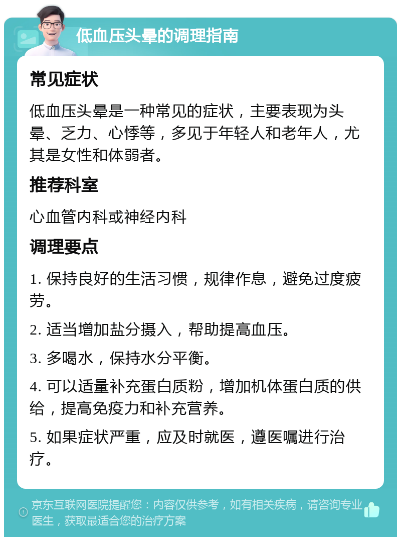 低血压头晕的调理指南 常见症状 低血压头晕是一种常见的症状，主要表现为头晕、乏力、心悸等，多见于年轻人和老年人，尤其是女性和体弱者。 推荐科室 心血管内科或神经内科 调理要点 1. 保持良好的生活习惯，规律作息，避免过度疲劳。 2. 适当增加盐分摄入，帮助提高血压。 3. 多喝水，保持水分平衡。 4. 可以适量补充蛋白质粉，增加机体蛋白质的供给，提高免疫力和补充营养。 5. 如果症状严重，应及时就医，遵医嘱进行治疗。