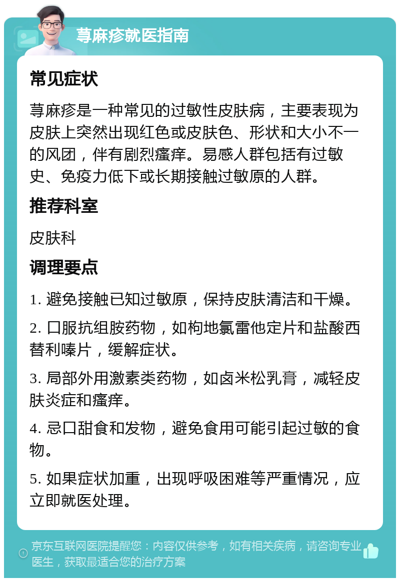 荨麻疹就医指南 常见症状 荨麻疹是一种常见的过敏性皮肤病，主要表现为皮肤上突然出现红色或皮肤色、形状和大小不一的风团，伴有剧烈瘙痒。易感人群包括有过敏史、免疫力低下或长期接触过敏原的人群。 推荐科室 皮肤科 调理要点 1. 避免接触已知过敏原，保持皮肤清洁和干燥。 2. 口服抗组胺药物，如枸地氯雷他定片和盐酸西替利嗪片，缓解症状。 3. 局部外用激素类药物，如卤米松乳膏，减轻皮肤炎症和瘙痒。 4. 忌口甜食和发物，避免食用可能引起过敏的食物。 5. 如果症状加重，出现呼吸困难等严重情况，应立即就医处理。