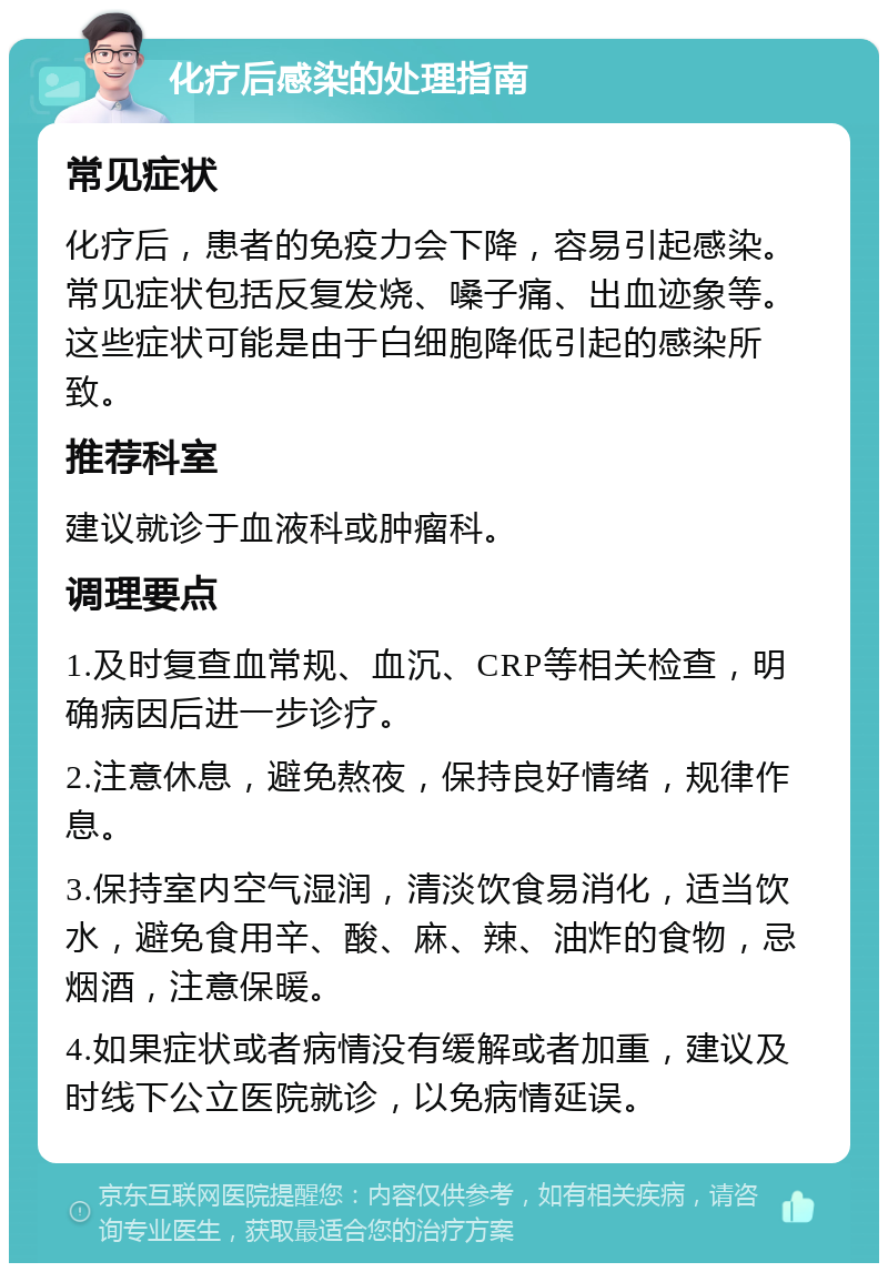 化疗后感染的处理指南 常见症状 化疗后，患者的免疫力会下降，容易引起感染。常见症状包括反复发烧、嗓子痛、出血迹象等。这些症状可能是由于白细胞降低引起的感染所致。 推荐科室 建议就诊于血液科或肿瘤科。 调理要点 1.及时复查血常规、血沉、CRP等相关检查，明确病因后进一步诊疗。 2.注意休息，避免熬夜，保持良好情绪，规律作息。 3.保持室内空气湿润，清淡饮食易消化，适当饮水，避免食用辛、酸、麻、辣、油炸的食物，忌烟酒，注意保暖。 4.如果症状或者病情没有缓解或者加重，建议及时线下公立医院就诊，以免病情延误。