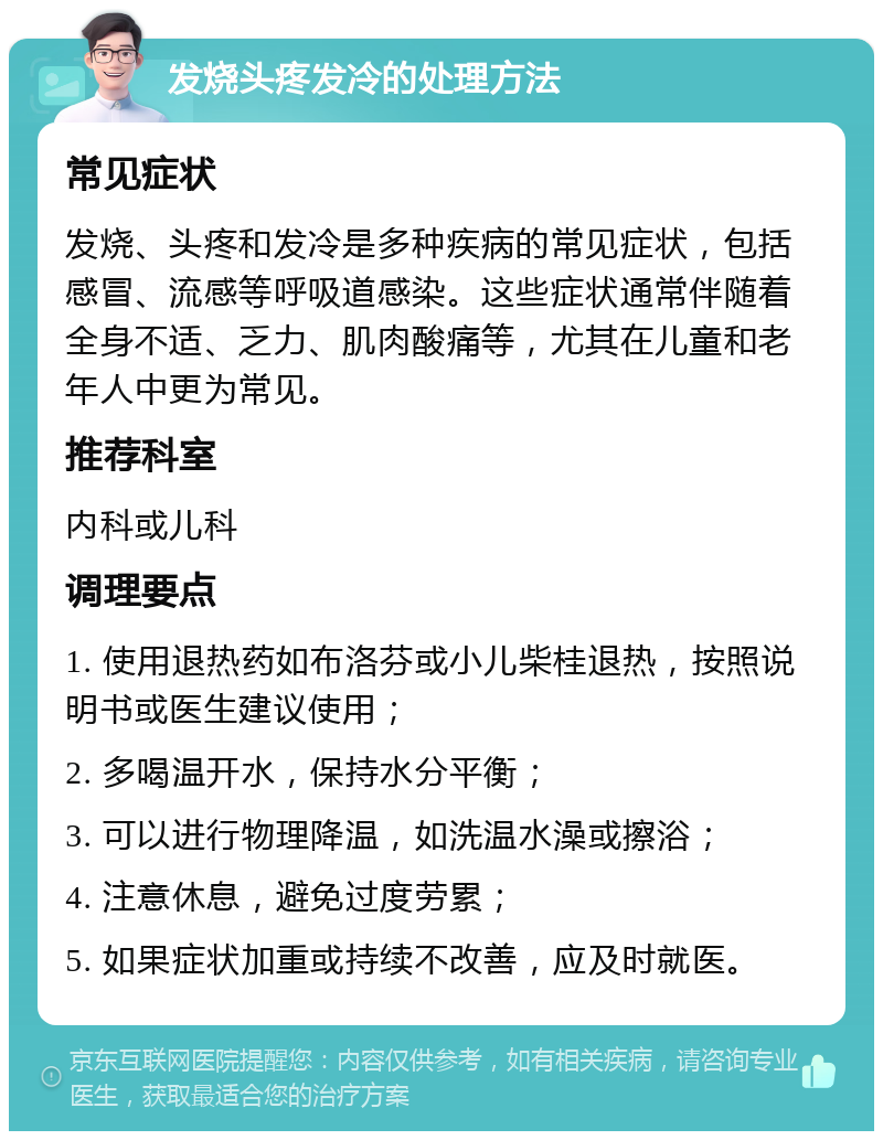 发烧头疼发冷的处理方法 常见症状 发烧、头疼和发冷是多种疾病的常见症状，包括感冒、流感等呼吸道感染。这些症状通常伴随着全身不适、乏力、肌肉酸痛等，尤其在儿童和老年人中更为常见。 推荐科室 内科或儿科 调理要点 1. 使用退热药如布洛芬或小儿柴桂退热，按照说明书或医生建议使用； 2. 多喝温开水，保持水分平衡； 3. 可以进行物理降温，如洗温水澡或擦浴； 4. 注意休息，避免过度劳累； 5. 如果症状加重或持续不改善，应及时就医。