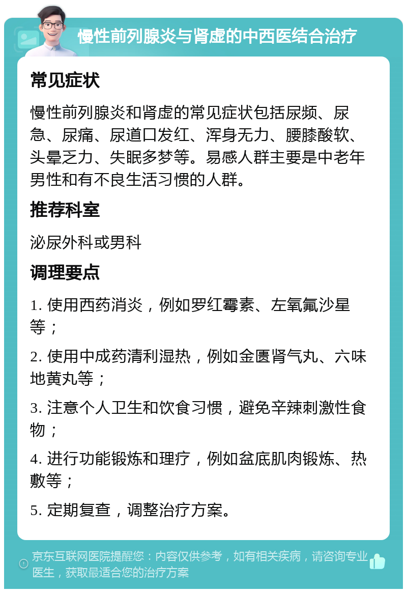 慢性前列腺炎与肾虚的中西医结合治疗 常见症状 慢性前列腺炎和肾虚的常见症状包括尿频、尿急、尿痛、尿道口发红、浑身无力、腰膝酸软、头晕乏力、失眠多梦等。易感人群主要是中老年男性和有不良生活习惯的人群。 推荐科室 泌尿外科或男科 调理要点 1. 使用西药消炎，例如罗红霉素、左氧氟沙星等； 2. 使用中成药清利湿热，例如金匮肾气丸、六味地黄丸等； 3. 注意个人卫生和饮食习惯，避免辛辣刺激性食物； 4. 进行功能锻炼和理疗，例如盆底肌肉锻炼、热敷等； 5. 定期复查，调整治疗方案。