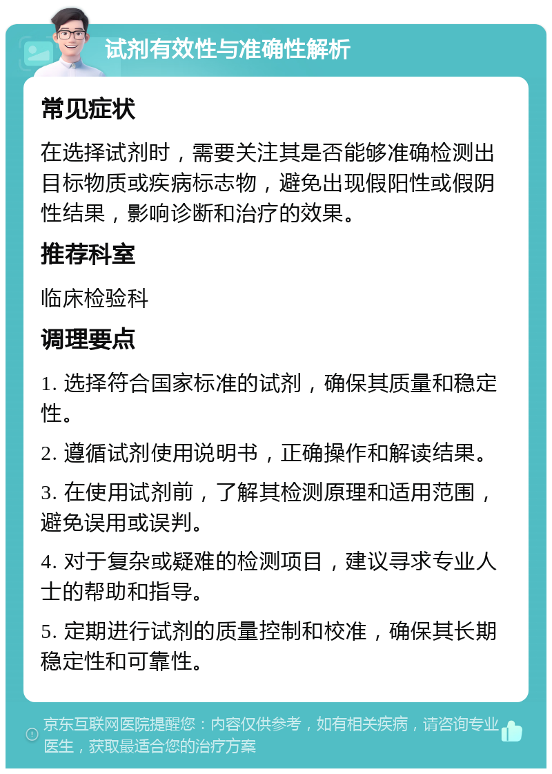 试剂有效性与准确性解析 常见症状 在选择试剂时，需要关注其是否能够准确检测出目标物质或疾病标志物，避免出现假阳性或假阴性结果，影响诊断和治疗的效果。 推荐科室 临床检验科 调理要点 1. 选择符合国家标准的试剂，确保其质量和稳定性。 2. 遵循试剂使用说明书，正确操作和解读结果。 3. 在使用试剂前，了解其检测原理和适用范围，避免误用或误判。 4. 对于复杂或疑难的检测项目，建议寻求专业人士的帮助和指导。 5. 定期进行试剂的质量控制和校准，确保其长期稳定性和可靠性。