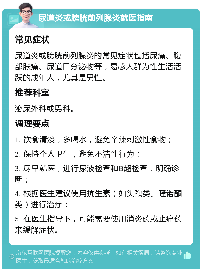 尿道炎或膀胱前列腺炎就医指南 常见症状 尿道炎或膀胱前列腺炎的常见症状包括尿痛、腹部胀痛、尿道口分泌物等，易感人群为性生活活跃的成年人，尤其是男性。 推荐科室 泌尿外科或男科。 调理要点 1. 饮食清淡，多喝水，避免辛辣刺激性食物； 2. 保持个人卫生，避免不洁性行为； 3. 尽早就医，进行尿液检查和B超检查，明确诊断； 4. 根据医生建议使用抗生素（如头孢类、喹诺酮类）进行治疗； 5. 在医生指导下，可能需要使用消炎药或止痛药来缓解症状。