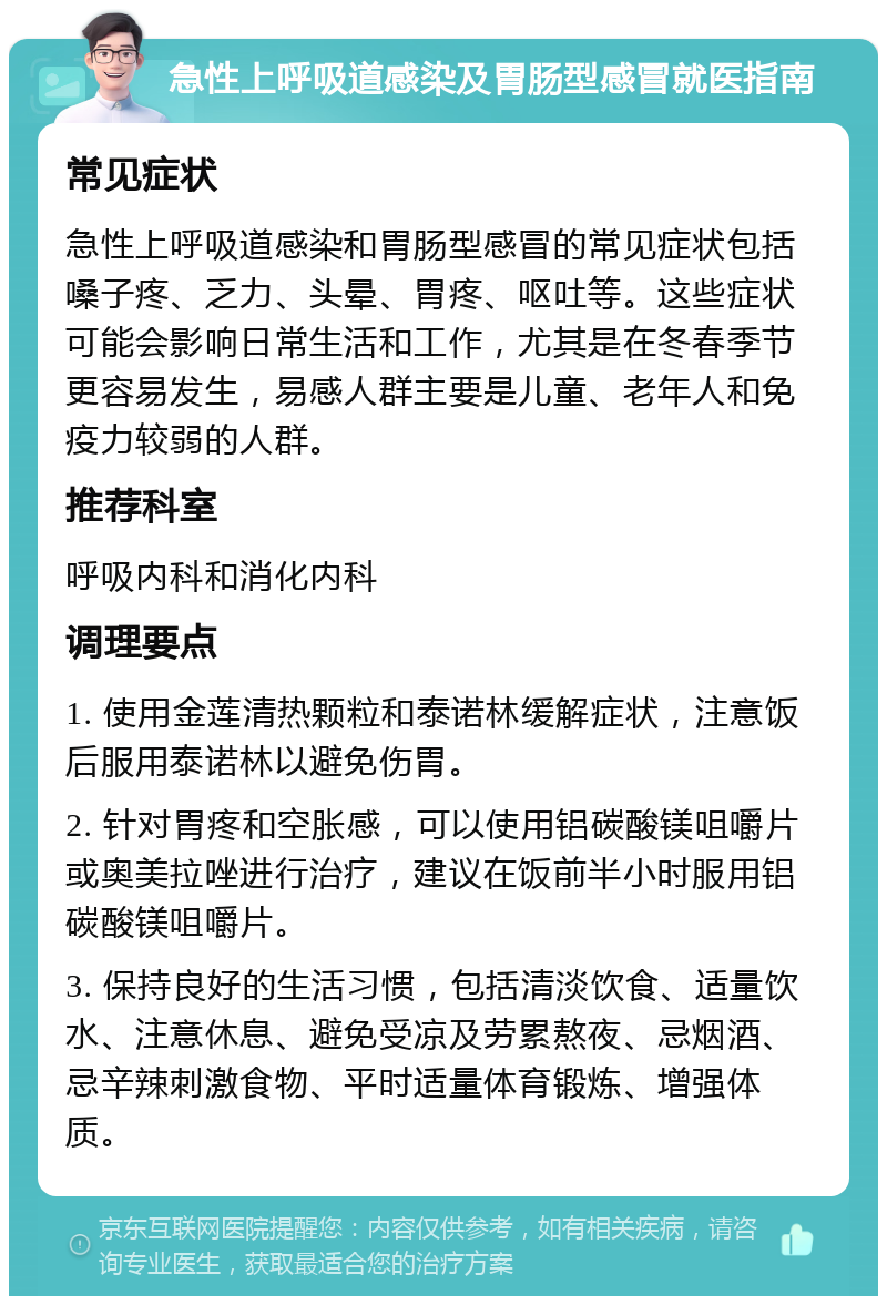 急性上呼吸道感染及胃肠型感冒就医指南 常见症状 急性上呼吸道感染和胃肠型感冒的常见症状包括嗓子疼、乏力、头晕、胃疼、呕吐等。这些症状可能会影响日常生活和工作，尤其是在冬春季节更容易发生，易感人群主要是儿童、老年人和免疫力较弱的人群。 推荐科室 呼吸内科和消化内科 调理要点 1. 使用金莲清热颗粒和泰诺林缓解症状，注意饭后服用泰诺林以避免伤胃。 2. 针对胃疼和空胀感，可以使用铝碳酸镁咀嚼片或奥美拉唑进行治疗，建议在饭前半小时服用铝碳酸镁咀嚼片。 3. 保持良好的生活习惯，包括清淡饮食、适量饮水、注意休息、避免受凉及劳累熬夜、忌烟酒、忌辛辣刺激食物、平时适量体育锻炼、增强体质。