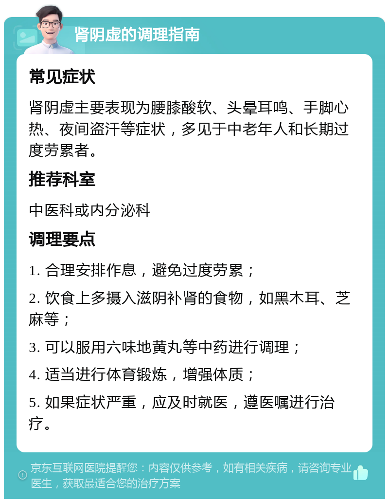 肾阴虚的调理指南 常见症状 肾阴虚主要表现为腰膝酸软、头晕耳鸣、手脚心热、夜间盗汗等症状，多见于中老年人和长期过度劳累者。 推荐科室 中医科或内分泌科 调理要点 1. 合理安排作息，避免过度劳累； 2. 饮食上多摄入滋阴补肾的食物，如黑木耳、芝麻等； 3. 可以服用六味地黄丸等中药进行调理； 4. 适当进行体育锻炼，增强体质； 5. 如果症状严重，应及时就医，遵医嘱进行治疗。