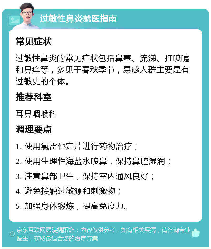 过敏性鼻炎就医指南 常见症状 过敏性鼻炎的常见症状包括鼻塞、流涕、打喷嚏和鼻痒等，多见于春秋季节，易感人群主要是有过敏史的个体。 推荐科室 耳鼻咽喉科 调理要点 1. 使用氯雷他定片进行药物治疗； 2. 使用生理性海盐水喷鼻，保持鼻腔湿润； 3. 注意鼻部卫生，保持室内通风良好； 4. 避免接触过敏源和刺激物； 5. 加强身体锻炼，提高免疫力。