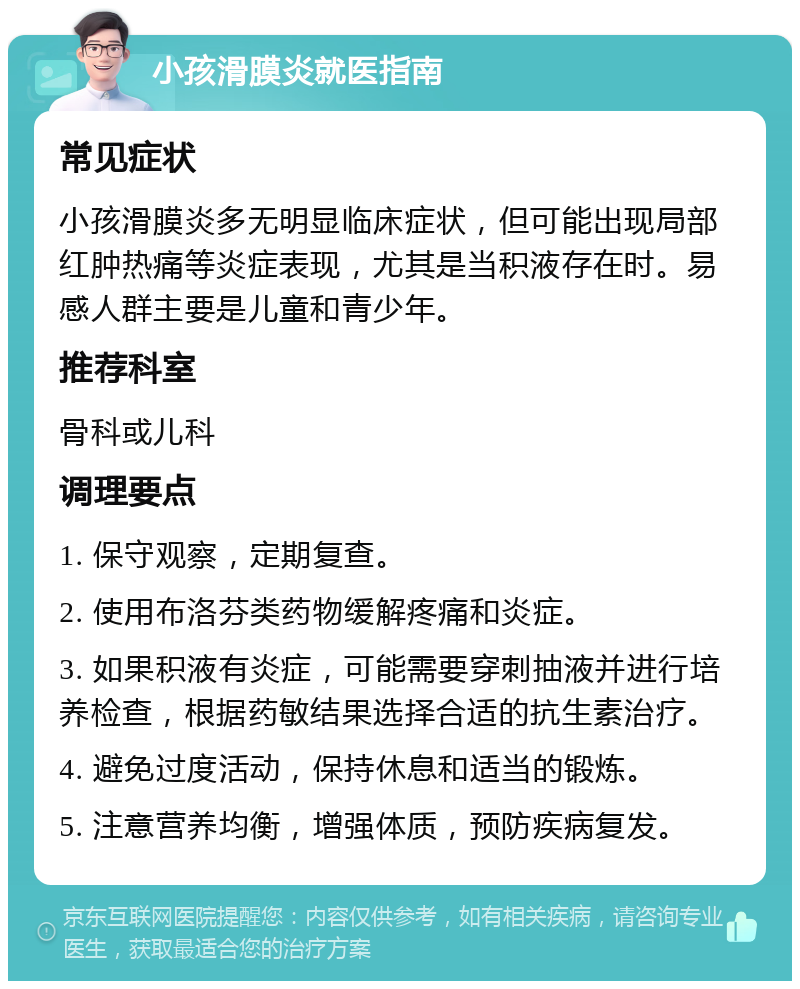 小孩滑膜炎就医指南 常见症状 小孩滑膜炎多无明显临床症状，但可能出现局部红肿热痛等炎症表现，尤其是当积液存在时。易感人群主要是儿童和青少年。 推荐科室 骨科或儿科 调理要点 1. 保守观察，定期复查。 2. 使用布洛芬类药物缓解疼痛和炎症。 3. 如果积液有炎症，可能需要穿刺抽液并进行培养检查，根据药敏结果选择合适的抗生素治疗。 4. 避免过度活动，保持休息和适当的锻炼。 5. 注意营养均衡，增强体质，预防疾病复发。