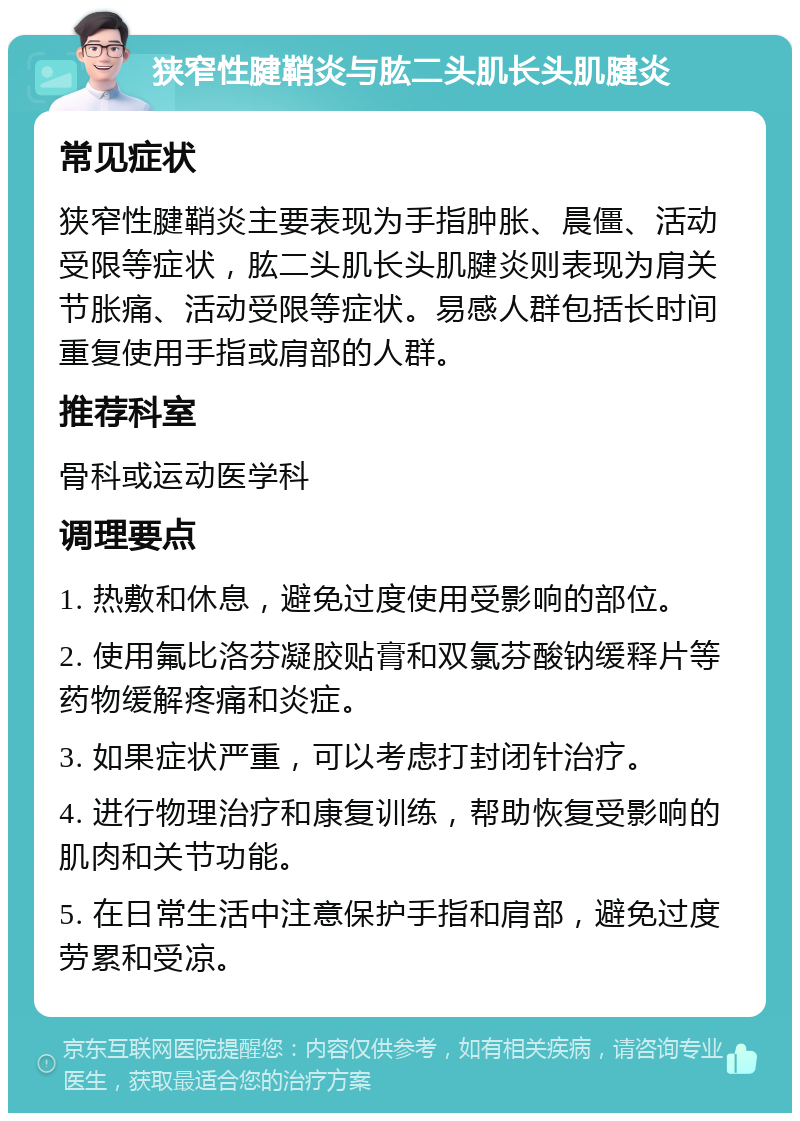 狭窄性腱鞘炎与肱二头肌长头肌腱炎 常见症状 狭窄性腱鞘炎主要表现为手指肿胀、晨僵、活动受限等症状，肱二头肌长头肌腱炎则表现为肩关节胀痛、活动受限等症状。易感人群包括长时间重复使用手指或肩部的人群。 推荐科室 骨科或运动医学科 调理要点 1. 热敷和休息，避免过度使用受影响的部位。 2. 使用氟比洛芬凝胶贴膏和双氯芬酸钠缓释片等药物缓解疼痛和炎症。 3. 如果症状严重，可以考虑打封闭针治疗。 4. 进行物理治疗和康复训练，帮助恢复受影响的肌肉和关节功能。 5. 在日常生活中注意保护手指和肩部，避免过度劳累和受凉。