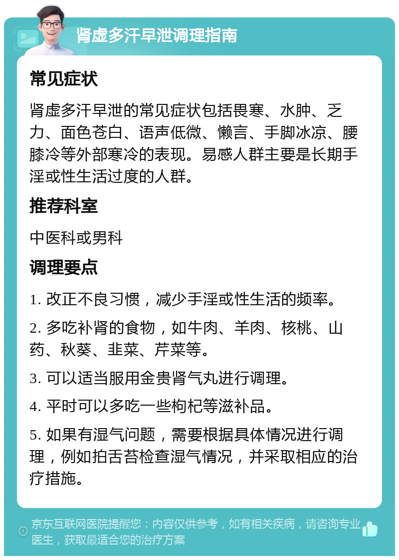 肾虚多汗早泄调理指南 常见症状 肾虚多汗早泄的常见症状包括畏寒、水肿、乏力、面色苍白、语声低微、懒言、手脚冰凉、腰膝冷等外部寒冷的表现。易感人群主要是长期手淫或性生活过度的人群。 推荐科室 中医科或男科 调理要点 1. 改正不良习惯，减少手淫或性生活的频率。 2. 多吃补肾的食物，如牛肉、羊肉、核桃、山药、秋葵、韭菜、芹菜等。 3. 可以适当服用金贵肾气丸进行调理。 4. 平时可以多吃一些枸杞等滋补品。 5. 如果有湿气问题，需要根据具体情况进行调理，例如拍舌苔检查湿气情况，并采取相应的治疗措施。