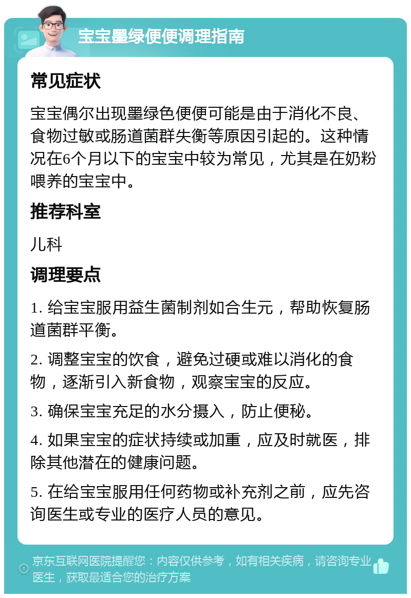 宝宝墨绿便便调理指南 常见症状 宝宝偶尔出现墨绿色便便可能是由于消化不良、食物过敏或肠道菌群失衡等原因引起的。这种情况在6个月以下的宝宝中较为常见，尤其是在奶粉喂养的宝宝中。 推荐科室 儿科 调理要点 1. 给宝宝服用益生菌制剂如合生元，帮助恢复肠道菌群平衡。 2. 调整宝宝的饮食，避免过硬或难以消化的食物，逐渐引入新食物，观察宝宝的反应。 3. 确保宝宝充足的水分摄入，防止便秘。 4. 如果宝宝的症状持续或加重，应及时就医，排除其他潜在的健康问题。 5. 在给宝宝服用任何药物或补充剂之前，应先咨询医生或专业的医疗人员的意见。