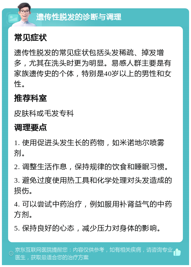 遗传性脱发的诊断与调理 常见症状 遗传性脱发的常见症状包括头发稀疏、掉发增多，尤其在洗头时更为明显。易感人群主要是有家族遗传史的个体，特别是40岁以上的男性和女性。 推荐科室 皮肤科或毛发专科 调理要点 1. 使用促进头发生长的药物，如米诺地尔喷雾剂。 2. 调整生活作息，保持规律的饮食和睡眠习惯。 3. 避免过度使用热工具和化学处理对头发造成的损伤。 4. 可以尝试中药治疗，例如服用补肾益气的中药方剂。 5. 保持良好的心态，减少压力对身体的影响。