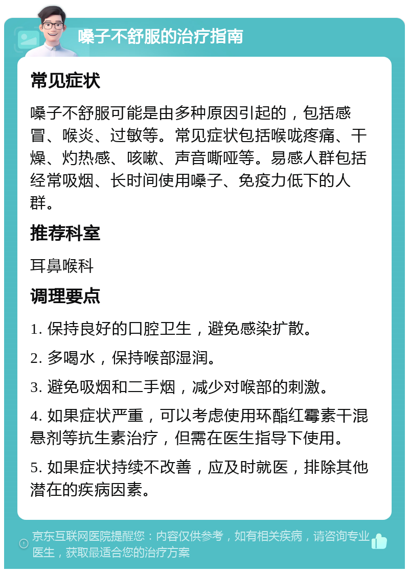 嗓子不舒服的治疗指南 常见症状 嗓子不舒服可能是由多种原因引起的，包括感冒、喉炎、过敏等。常见症状包括喉咙疼痛、干燥、灼热感、咳嗽、声音嘶哑等。易感人群包括经常吸烟、长时间使用嗓子、免疫力低下的人群。 推荐科室 耳鼻喉科 调理要点 1. 保持良好的口腔卫生，避免感染扩散。 2. 多喝水，保持喉部湿润。 3. 避免吸烟和二手烟，减少对喉部的刺激。 4. 如果症状严重，可以考虑使用环酯红霉素干混悬剂等抗生素治疗，但需在医生指导下使用。 5. 如果症状持续不改善，应及时就医，排除其他潜在的疾病因素。