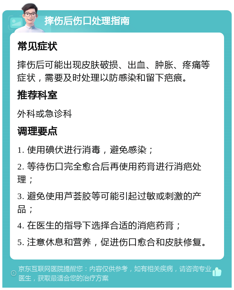 摔伤后伤口处理指南 常见症状 摔伤后可能出现皮肤破损、出血、肿胀、疼痛等症状，需要及时处理以防感染和留下疤痕。 推荐科室 外科或急诊科 调理要点 1. 使用碘伏进行消毒，避免感染； 2. 等待伤口完全愈合后再使用药膏进行消疤处理； 3. 避免使用芦荟胶等可能引起过敏或刺激的产品； 4. 在医生的指导下选择合适的消疤药膏； 5. 注意休息和营养，促进伤口愈合和皮肤修复。