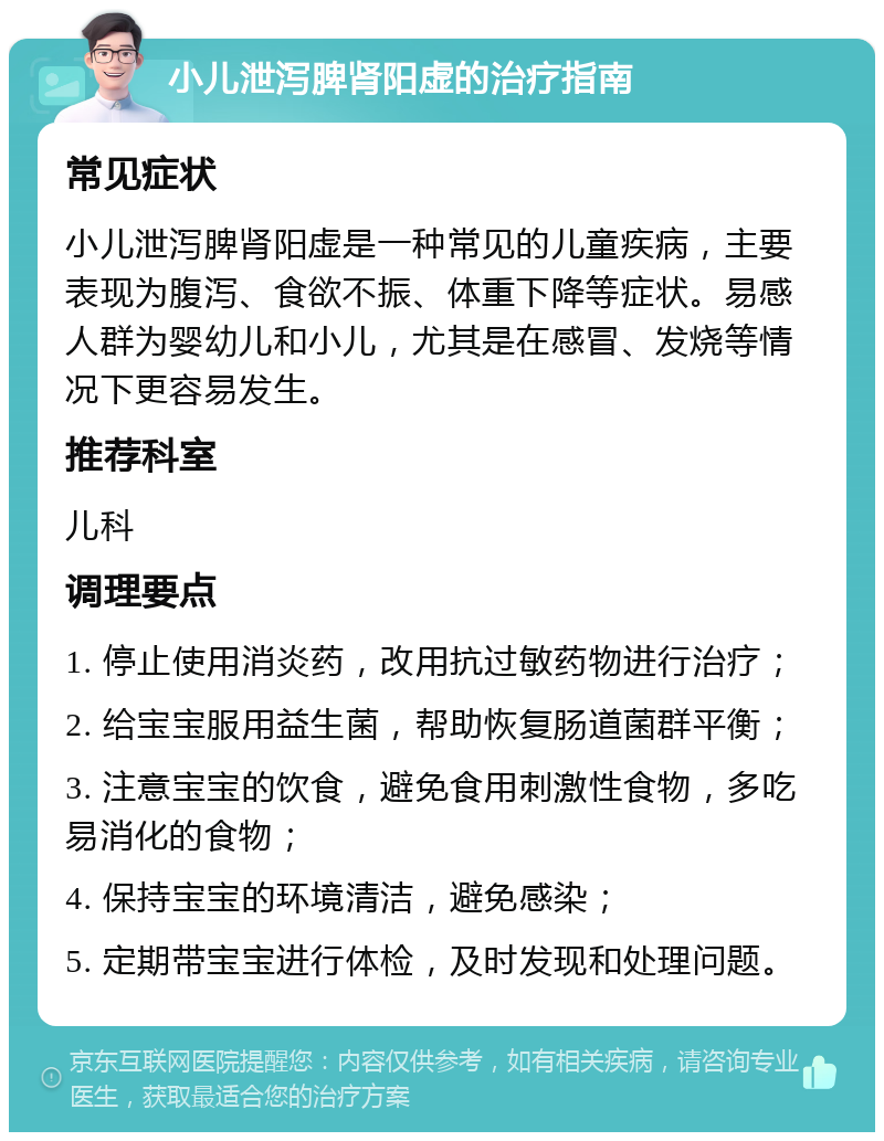 小儿泄泻脾肾阳虚的治疗指南 常见症状 小儿泄泻脾肾阳虚是一种常见的儿童疾病，主要表现为腹泻、食欲不振、体重下降等症状。易感人群为婴幼儿和小儿，尤其是在感冒、发烧等情况下更容易发生。 推荐科室 儿科 调理要点 1. 停止使用消炎药，改用抗过敏药物进行治疗； 2. 给宝宝服用益生菌，帮助恢复肠道菌群平衡； 3. 注意宝宝的饮食，避免食用刺激性食物，多吃易消化的食物； 4. 保持宝宝的环境清洁，避免感染； 5. 定期带宝宝进行体检，及时发现和处理问题。