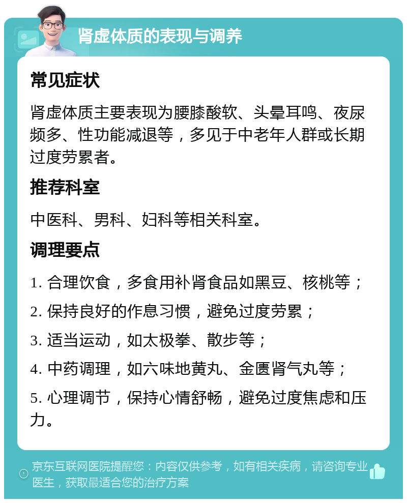 肾虚体质的表现与调养 常见症状 肾虚体质主要表现为腰膝酸软、头晕耳鸣、夜尿频多、性功能减退等，多见于中老年人群或长期过度劳累者。 推荐科室 中医科、男科、妇科等相关科室。 调理要点 1. 合理饮食，多食用补肾食品如黑豆、核桃等； 2. 保持良好的作息习惯，避免过度劳累； 3. 适当运动，如太极拳、散步等； 4. 中药调理，如六味地黄丸、金匮肾气丸等； 5. 心理调节，保持心情舒畅，避免过度焦虑和压力。