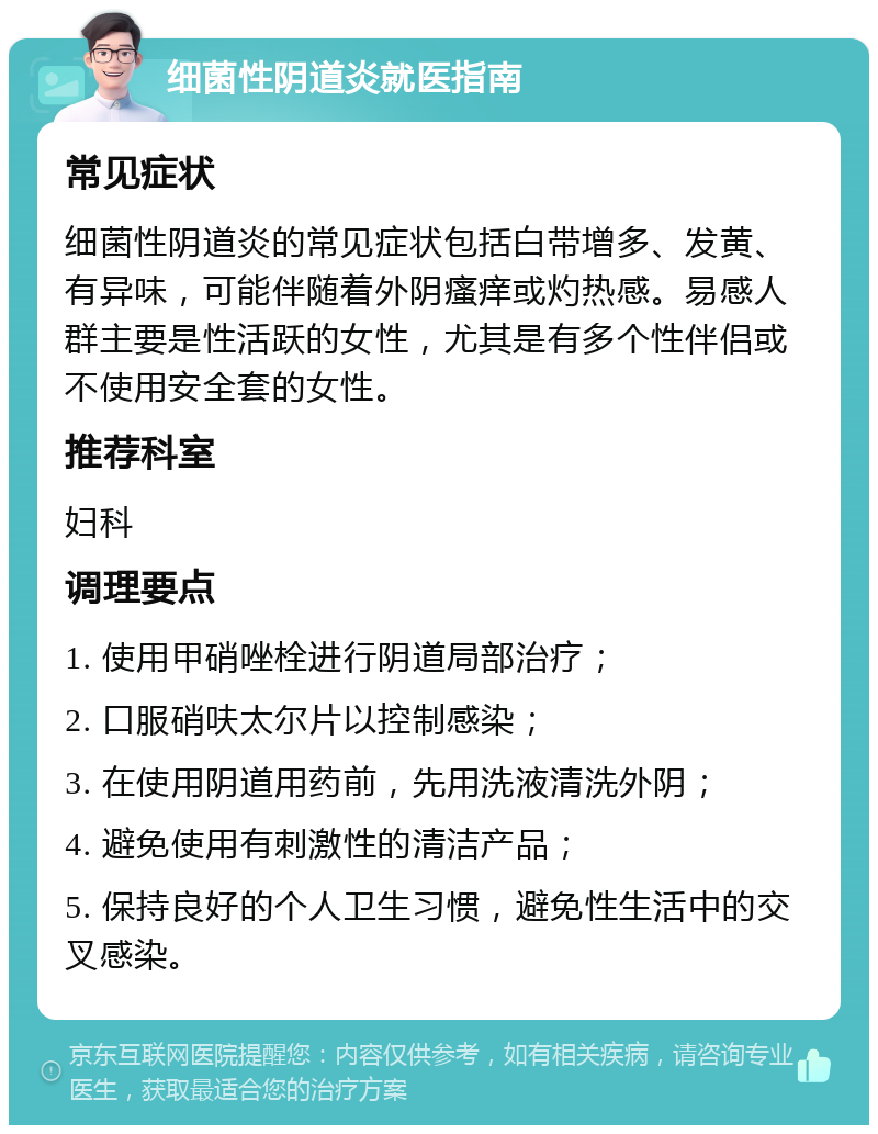 细菌性阴道炎就医指南 常见症状 细菌性阴道炎的常见症状包括白带增多、发黄、有异味，可能伴随着外阴瘙痒或灼热感。易感人群主要是性活跃的女性，尤其是有多个性伴侣或不使用安全套的女性。 推荐科室 妇科 调理要点 1. 使用甲硝唑栓进行阴道局部治疗； 2. 口服硝呋太尔片以控制感染； 3. 在使用阴道用药前，先用洗液清洗外阴； 4. 避免使用有刺激性的清洁产品； 5. 保持良好的个人卫生习惯，避免性生活中的交叉感染。